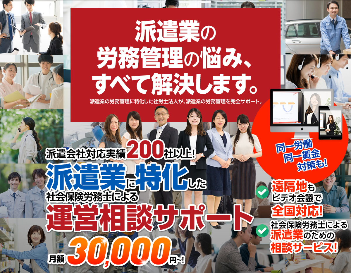 私たちは、派遣業に特化した社労士法人です。派遣会社対応実績200社以上！派遣業に特化した社会保険労務士による運営相談サポートが好評です！月額30,000円~！
		遠隔地もビデオ会議で全国対応！社会保険労務士による派遣業のための相談サービス!