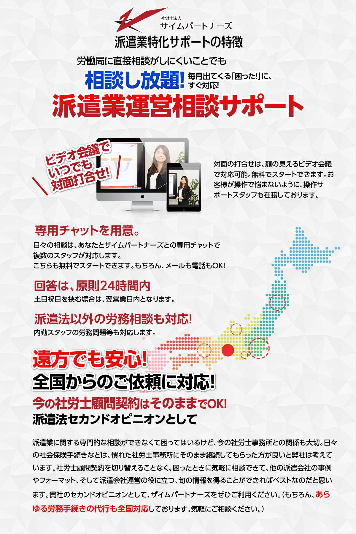 派遣業特化サポートの特徴 労働局に直接相談がしにくいことでも相談し放題！毎月出てくる「困った！」に、すぐ対応！派遣業運営相談サポート ビデオ会議でいつでも
		対面打合せ！対面の打合せは、顔の見えるビデオ会議で対応可能。無料でスタートできます。お客様が操作で悩まないように、操作サポートスタッフも在籍しております。専用チャットを用意。
		日々の相談は、あなたとザイムパートナーズとの専用チャットで複数のスタッフが対応します。こちらも無料でスタートできます。もちろん、メールも電話もOK！回答は、原則24時間内
		土日祝日を挟む場合は、翌営業日内となります。派遣法以外の労務相談も対応！内勤スタッフの労務問題等も対応します。
		遠方でも安心！全国からのご依頼に対応！今の社労士顧問契約はそのままでOK！派遣法セカンドオピニオンとして
		派遣業に関する専門的な相談ができなくて困ってはいるけど、今の社労士事務所との関係も大切。日々の社会保険手続きなどは、慣れた社労士事務所にそのまま継続してもらった方が良いと弊社は考えています。
		社労士顧問契約を切り替えることなく、困ったときに気軽に相談できて、他の派遣会社の事例やフォーマット、そして派遣会社運営の役に立つ、旬の情報を得ることができればベストなのだと思います。
		貴社のセカンドオピニオンとして、ザイムパートナーズをぜひご利用ください。（もちろん、あらゆる労務手続きの代行も全国対応しております。気軽にご相談ください。）