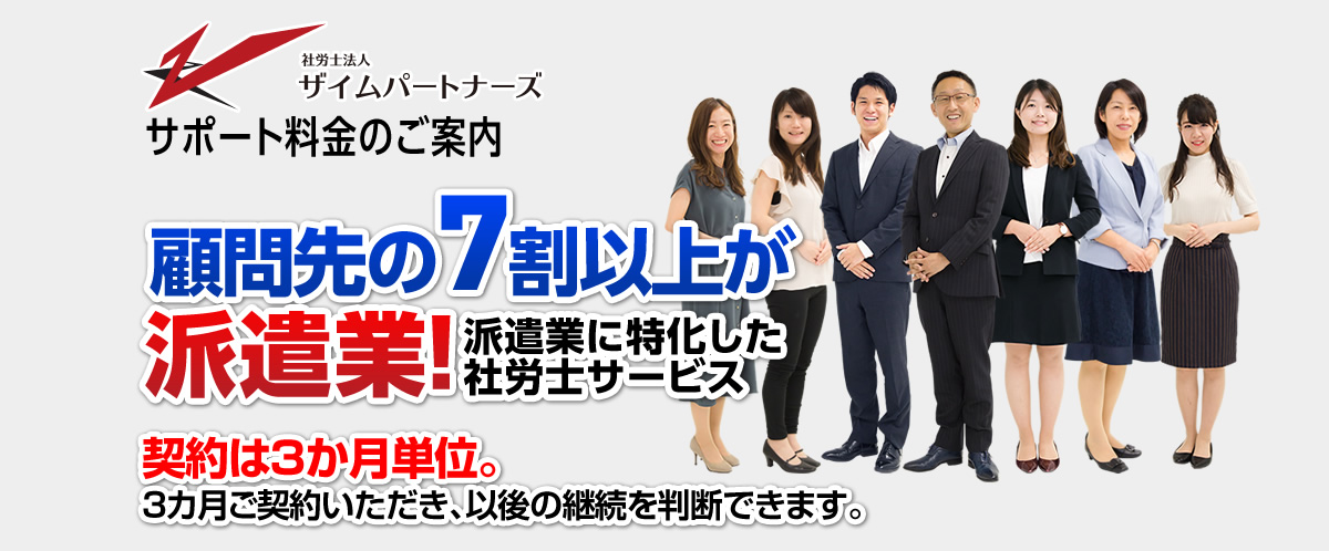 サポート料金のご案内 顧問先の7割以上が派遣業！派遣業に特化した
			社労士サービス 契約は3か月単位。3カ月ご契約いただき、以後の継続を判断できます。