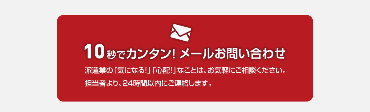 10秒でカンタン！メールお問い合わせ　派遣業の「気になる！」「心配！」なことは、お気軽にご相談下さい。担当者より、24時間以内にご連絡します。