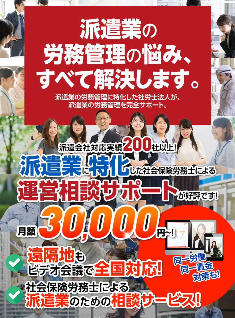 私たちは、派遣業に特化した社労士法人です。派遣会社対応実績200社以上！派遣業に特化した社会保険労務士による運営相談サポートが好評です！月額30,000円~！
		遠隔地もビデオ会議で全国対応！社会保険労務士による派遣業のための相談サービス!