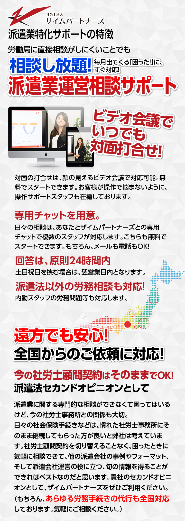派遣業特化サポートの特徴 労働局に直接相談がしにくいことでも相談し放題！毎月出てくる「困った！」に、すぐ対応！派遣業運営相談サポート ビデオ会議でいつでも
		対面打合せ！対面の打合せは、顔の見えるビデオ会議で対応可能。無料でスタートできます。お客様が操作で悩まないように、操作サポートスタッフも在籍しております。専用チャットを用意。
		日々の相談は、あなたとザイムパートナーズとの専用チャットで複数のスタッフが対応します。こちらも無料でスタートできます。もちろん、メールも電話もOK！回答は、原則24時間内
		土日祝日を挟む場合は、翌営業日内となります。派遣法以外の労務相談も対応！内勤スタッフの労務問題等も対応します。
		遠方でも安心！全国からのご依頼に対応！今の社労士顧問契約はそのままでOK！派遣法セカンドオピニオンとして
		派遣業に関する専門的な相談ができなくて困ってはいるけど、今の社労士事務所との関係も大切。日々の社会保険手続きなどは、慣れた社労士事務所にそのまま継続してもらった方が良いと弊社は考えています。
		社労士顧問契約を切り替えることなく、困ったときに気軽に相談できて、他の派遣会社の事例やフォーマット、そして派遣会社運営の役に立つ、旬の情報を得ることができればベストなのだと思います。
		貴社のセカンドオピニオンとして、ザイムパートナーズをぜひご利用ください。（もちろん、あらゆる労務手続きの代行も全国対応しております。気軽にご相談ください。）